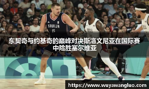 东契奇与约基奇的巅峰对决斯洛文尼亚在国际赛中险胜塞尔维亚